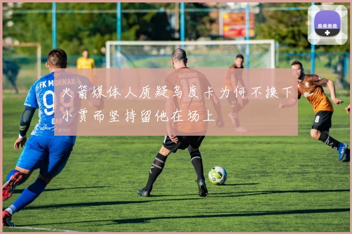 火箭媒体人质疑乌度卡为何不换下小贾而坚持留他在场上