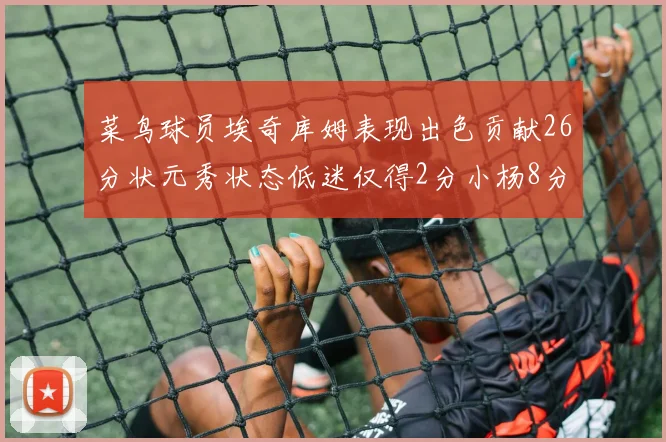 菜鸟球员埃奇库姆表现出色贡献26分状元秀状态低迷仅得2分小杨8分钟未能得分