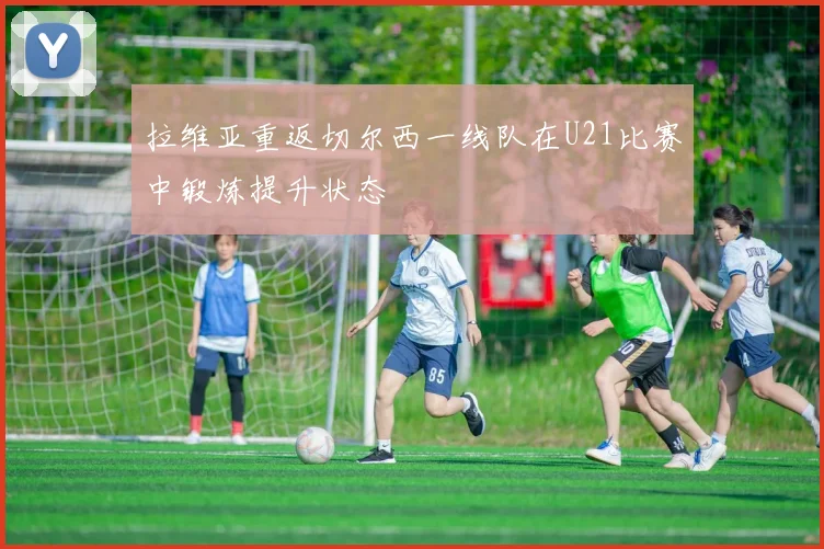 拉维亚重返切尔西一线队在U21比赛中锻炼提升状态