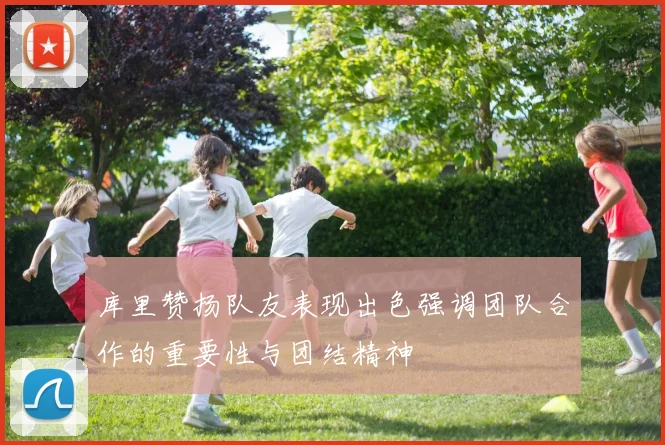 库里赞扬队友表现出色强调团队合作的重要性与团结精神