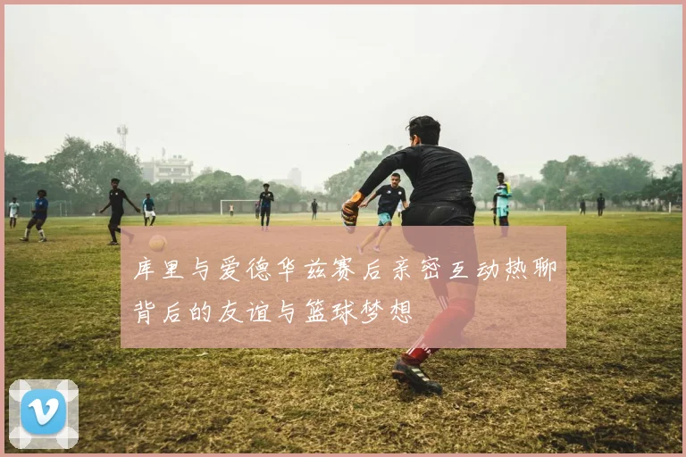 库里与爱德华兹赛后亲密互动热聊背后的友谊与篮球梦想