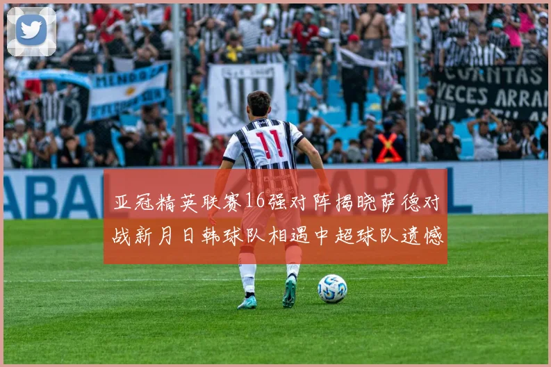 亚冠精英联赛16强对阵揭晓萨德对战新月日韩球队相遇中超球队遗憾出局