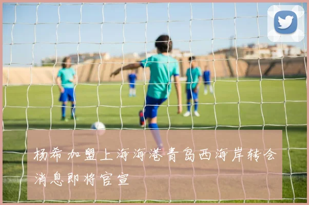 杨希加盟上海海港青岛西海岸转会消息即将官宣