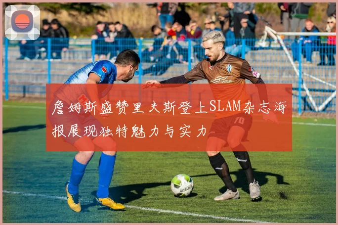 詹姆斯盛赞里夫斯登上SLAM杂志海报展现独特魅力与实力