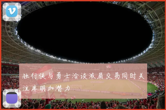 独行侠与勇士洽谈浓眉交易同时关注库明加潜力