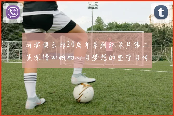 海港俱乐部20周年系列纪录片第二集深情回顾初心与梦想的坚守与传承