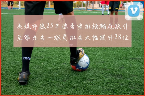 美媒评选25年选秀重排杨瀚森跃升至第九名一球员排名大幅提升28位