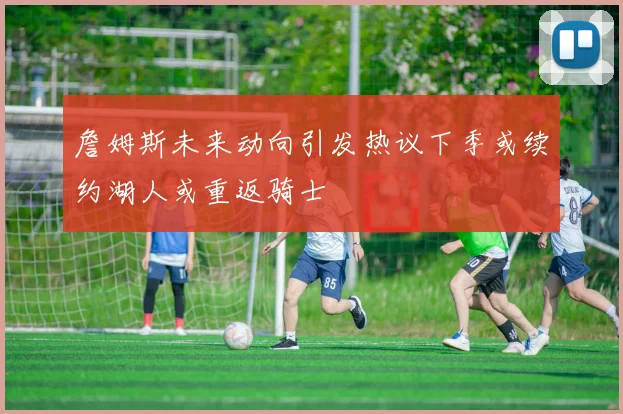 詹姆斯未来动向引发热议下季或续约湖人或重返骑士