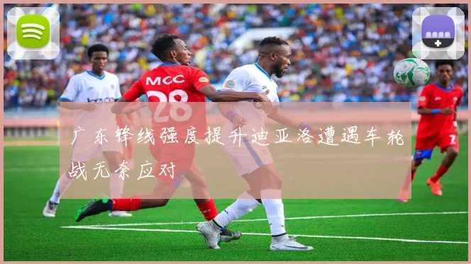 广东锋线强度提升迪亚洛遭遇车轮战无奈应对