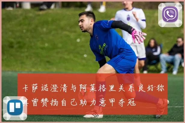 卡萨诺澄清与阿莱格里关系良好称其曾赞扬自己助力意甲夺冠