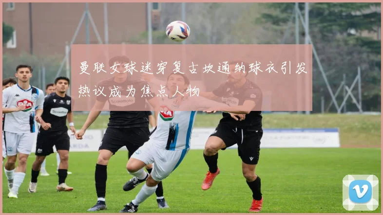 曼联女球迷穿复古坎通纳球衣引发热议成为焦点人物