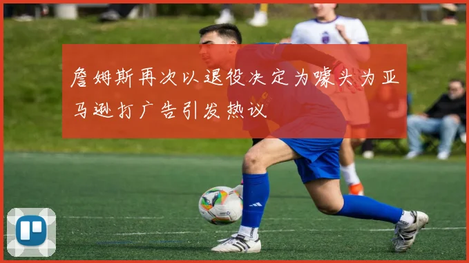 詹姆斯再次以退役决定为噱头为亚马逊打广告引发热议