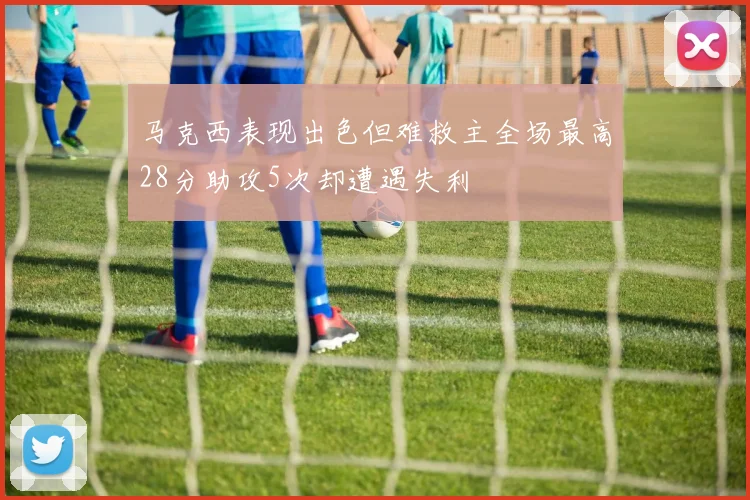 马克西表现出色但难救主全场最高28分助攻5次却遭遇失利