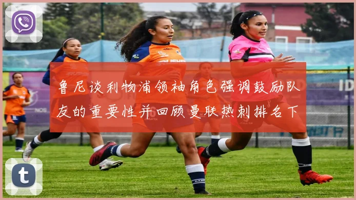 鲁尼谈利物浦领袖角色强调鼓励队友的重要性并回顾曼联热刺排名下滑经历