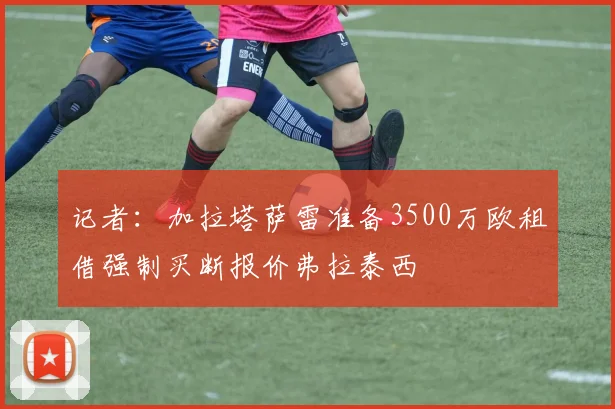 记者：加拉塔萨雷准备3500万欧租借强制买断报价弗拉泰西