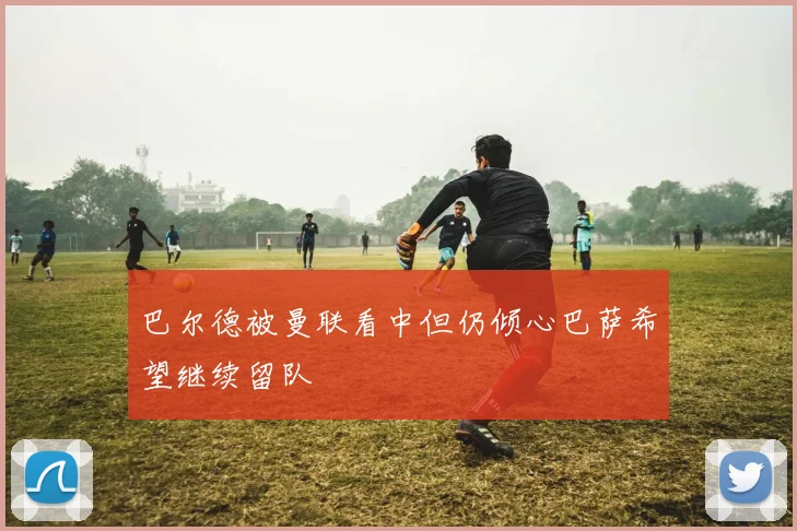巴尔德被曼联看中但仍倾心巴萨希望继续留队