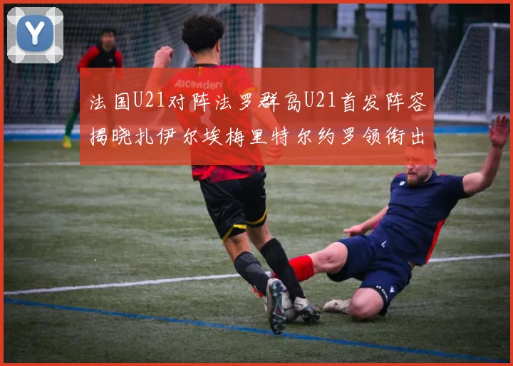 法国U21对阵法罗群岛U21首发阵容揭晓扎伊尔埃梅里特尔约罗领衔出战