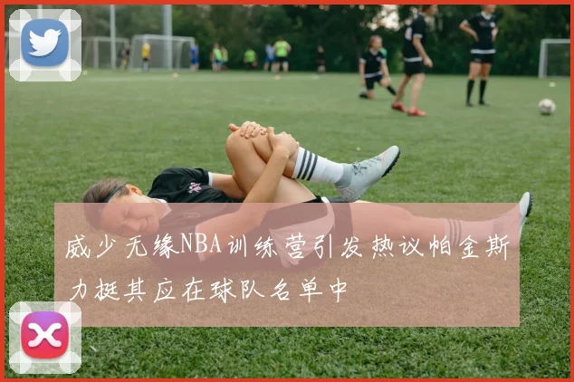 威少无缘NBA训练营引发热议帕金斯力挺其应在球队名单中